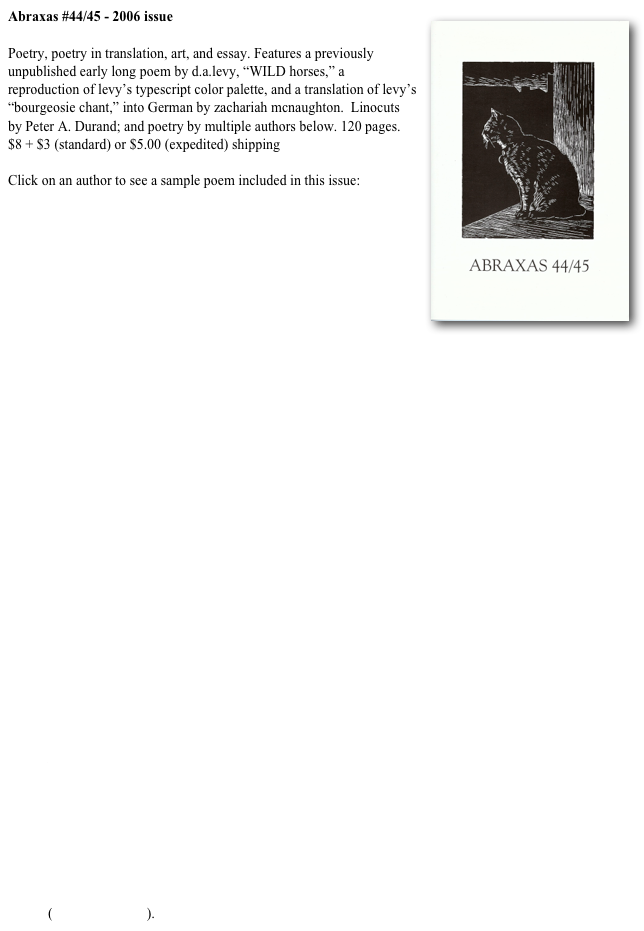 Abraxas #44/45 - 2006 issue￼

Poetry, poetry in translation, art, and essay. Features a previously unpublished early long poem by d.a.levy, “WILD horses,” a reproduction of levy’s typescript color palette, and a translation of levy’s “bourgeosie chant,” into German by zachariah mcnaughton.  Linocuts by Peter A. Durand; and poetry by multiple authors below. 120 pages. $8 + $3 (standard) or $5.00 (expedited) shipping

Click on an author to see a sample poem included in this issue:
marcia arrieta
Andrea Moorhead
t.l. kryss
Alan Horvath
Karl Young
David Lincoln Fisher
Sharon Chmielarz
Mikhail Horowitz
Warren Woessner
Ingrid Swanberg
Fiama Hasse Pais Brandao (trans. by Alexis Levitan)
Gonzalo Rojas (trans. by John Oliver Simon) 
Brent Dozier
d.a.levy
D.R. Wagner
Edward Haworth Hoeppner
Jeanne Bryan
Kent Taylor
próspero saíz
Peter A. Durand
Joshua Gage
John L. Falk
Long essay by Patrck Roney on the poetry of próspero saíz, 
"Writing the Caesura: The Bird of Nothing & Other Poems” (pdf) 
(ghost pony press).